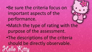 •Be sure the criteria focus on
important aspects of the
performance.
•Match the type of rating with the
purpose of the assessment.
•The descriptions of the criteria
should be directly observable.
 