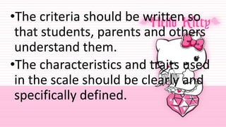 •The criteria should be written so
that students, parents and others
understand them.
•The characteristics and traits used
in the scale should be clearly and
specifically defined.
 