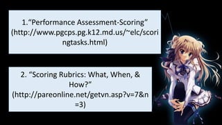 1.
1.“Performance Assessment-Scoring”
(http://www.pgcps.pg.k12.md.us/~elc/scori
ngtasks.html)
2. “Scoring Rubrics: What, When, &
How?”
(http://pareonline.net/getvn.asp?v=7&n
=3)
 