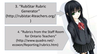 3. “RubiStar Rubric
Generator”
(http://rubistar.4teachers.org/
)
4. “Rubrics from the Staff Room
for Ontario Teachers”
(http://www.quadro.net/-
ecoxon/Reporting/rubrics.htm)
 