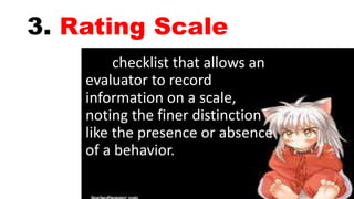 3. Rating Scale
checklist that allows an
evaluator to record
information on a scale,
noting the finer distinction
like the presence or absence
of a behavior.
 