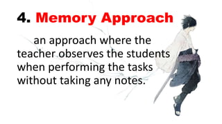 4. Memory Approach
an approach where the
teacher observes the students
when performing the tasks
without taking any notes.
 