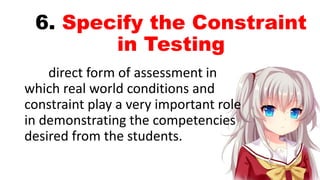 6. Specify the Constraint
in Testing
direct form of assessment in
which real world conditions and
constraint play a very important role
in demonstrating the competencies
desired from the students.
 