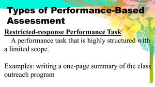 Types of Performance-Based
Assessment
Restricted-response Performance Task
A performance task that is highly structured with
a limited scope.
Examples: writing a one-page summary of the class
outreach program
 