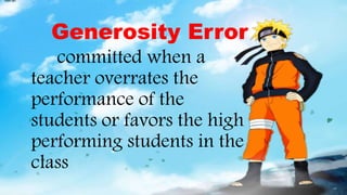 Generosity Error
committed when a
teacher overrates the
performance of the
students or favors the high
performing students in the
class
 
