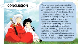 CONCLUSION There are many ways in determining
the excellent performance and not-so-
good performance or product as a result
of work students. We need greater time
for assessment and greater use of
judgment in scoring. Through the use of
assessment tools, the teacher can
manage his time in administering
questions and evaluating the work or
performance of students whether it
emphasize overall judgment or giving
feedbacks to students in different
aspects of performance because students
can also be able to evaluate and assess of
their own work as well as other’s work.
 