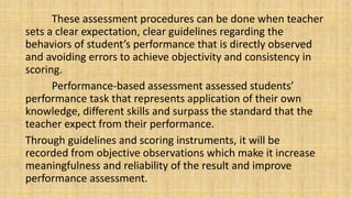 These assessment procedures can be done when teacher
sets a clear expectation, clear guidelines regarding the
behaviors of student’s performance that is directly observed
and avoiding errors to achieve objectivity and consistency in
scoring.
Performance-based assessment assessed students’
performance task that represents application of their own
knowledge, different skills and surpass the standard that the
teacher expect from their performance.
Through guidelines and scoring instruments, it will be
recorded from objective observations which make it increase
meaningfulness and reliability of the result and improve
performance assessment.
 
