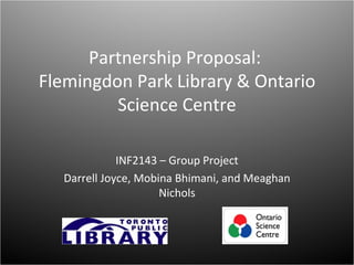 Partnership Proposal:
Flemingdon Park Library & Ontario
         Science Centre

             INF2143 – Group Project
  Darrell Joyce, Mobina Bhimani, and Meaghan
                     Nichols
 