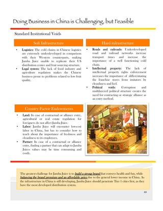 Doing Business in China is Challenging, but Feasible
Standard Institutional Voids
Hard infrastructure

Soft Infrastructure
• 

• 

Logistics: The cold chains in Chinese logistics
are extremely underdeveloped in comparison
with their Western counterparts, making
Jamba Juice unable to replicate their US
distribution center and fruit sourcing structure.
Legal system: The lack of food industry and
agriculture regulation makes the Chinese
business prone to problems related to low fruit
quality.

• 

• 

• 

Roads and railroads: Underdeveloped
road and railroad networks increase
transport times and increase the
importance of a well functioning cold
chain.
Intellectual property: The lack of
intellectual property rights enforcement
increases the importance of differentiating
the franchise stores from imitators by
cleanliness and feel.
Political
voids:
Corruption
and
multilayered political structure creates the
need for contracting or strategic alliance as
an entry method.

Country Factor Endowments
• 
• 

• 

Land: In case of contractual or alliance entry,
agricultural or real estate regulation for
foreigners do not affect Jamba Juice.
Labor: Jamba Juice will encounter low-cost
labor in China, but has to consider how to
teach about the importance of freshness and
cleanliness to its employees.
Partner: In case of a contractual or alliance
entry, finding a partner that can adapt to Jamba
Juices values may be time consuming and
costly.

The greatest challenge for Jamba Juice is to build a strong brand that conveys health and fun, while
balancing the brand premium and an affordable price due to the general lower income in China. As
the infrastructure in China is still developing, Jamba Juice should penetrate Tier 1 cities first, as they
have the most developed distribution system.
10	
  

 