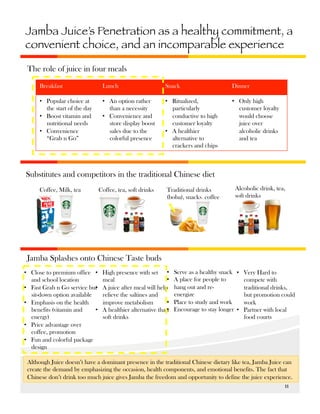 Jamba Juice’s Penetration as a healthy commitment, a
convenient choice, and an incomparable experience
The role of juice in four meals
Breakfast

Lunch

Snack

Dinner

•  Popular choice at
the start of the day
•  Boost vitamin and
nutritional needs
•  Convenience
“Grab n Go”

•  An option rather
than a necessity
•  Convenience and
store display boost
sales due to the
colorful presence

•  Ritualized,
particularly
conductive to high
customer loyalty
•  A healthier
alternative to
crackers and chips

•  Only high
customer loyalty
would choose
juice over
alcoholic drinks
and tea

Substitutes and competitors in the traditional Chinese diet
Coffee, Milk, tea

Coffee, tea, soft drinks

Traditional drinks
(boba), snacks, coffee

Alcoholic drink, tea,
soft drinks

Jamba Splashes onto Chinese Taste buds
•  Close to premium office • 
and school location
•  Fast Grab n Go service but
• 
sit-down option available
•  Emphasis on the health
benefits (vitamin and
• 
energy)
•  Price advantage over
coffee, promotion
•  Fun and colorful package
design

High presence with set • 
• 
meal
A juice after meal will help
relieve the saltines and
• 
improve metabolism
• 
A healthier alternative than
soft drinks

Serve as a healthy snack •  Very Hard to
A place for people to
compete with
hang out and retraditional drinks,
energize
but promotion could
Place to study and work
work
Encourage to stay longer •  Partner with local
food courts

Although Juice doesn’t have a dominant presence in the traditional Chinese dietary like tea, Jamba Juice can
create the demand by emphasizing the occasion, health components, and emotional benefits. The fact that
Chinese don’t drink too much juice gives Jamba the freedom and opportunity to define the juice experience.
11	
  

 