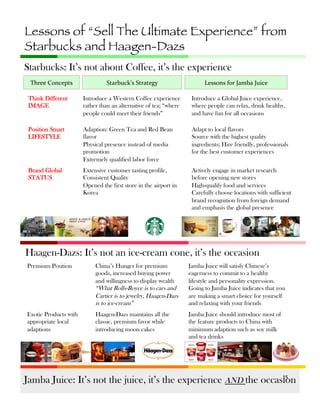 Lessons of “Sell The Ultimate Experience” from
Starbucks and Haagen-Dazs
Starbucks: It’s not about Coffee, it’s the experience
Three	
  Concepts	
  

Starbuck’s	
  Strategy	
  

Lessons	
  for	
  Jamba	
  Juice	
  

Think Different
IMAGE

Introduce a Western Coffee experience
rather than an alternative of tea; “where
people could meet their friends”

Introduce a Global Juice experience,
where people can relax, drink healthy,
and have fun for all occasions

Position Smart
LIFESTYLE

Adaption: Green Tea and Red Bean
flavor
Physical presence instead of media
promotion
Extremely qualified labor force

Adapt to local flavors
Source with the highest quality
ingredients; Hire friendly, professionals
for the best customer experiences

Brand Global
STATUS

Extensive customer tasting profile,
Consistent Quality
Opened the first store in the airport in
Korea

Actively engage in market research
before opening new stores
High-qualify food and services
Carefully choose locations with sufficient
brand recognition from foreign demand
and emphasis the global presence

Haagen-Dazs: It’s not an ice-cream cone, it’s the occasion
Premium Position

China’s Hunger for premium
goods, increased buying power
and willingness to display wealth
“What Rolls-Royce is to cars and
Cartier is to jewelry, Haagen-Dazs
is to ice-cream”

Jamba Juice will satisfy Chinese’s
eagerness to commit to a healthy
lifestyle and personality expression.
Going to Jamba Juice indicates that you
are making a smart choice for yourself
and relaxing with your friends

Exotic Products with
appropriate local
adaptions

Haagen-Dazs maintains all the
classic, premium favor while
introducing moon cakes

Jamba Juice should introduce most of
the feature products to China with
minimum adaption such as soy milk
and tea drinks

15	
  
Jamba Juice: It’s not the juice, it’s the experience AND the occasion

 