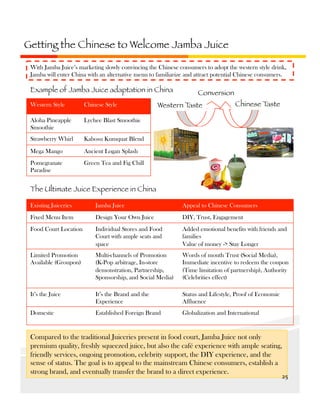 Getting the Chinese to Welcome Jamba Juice 
With Jamba Juice’s marketing slowly convincing the Chinese consumers to adopt the western style drink,
Jamba will enter China with an alternative menu to familiarize and attract potential Chinese consumers.

Example of Jamba Juice adaptation in China
Western Style

Chinese Style

Aloha Pineapple
Smoothie

Ancient Logan Splash

Pomegranate
Paradise

Chinese T
aste

Kabosu Kumquat Blend

Mega Mango

Western T
aste

Lychee Blast Smoothie

Strawberry Whirl

Conversion

Green Tea and Fig Chill

The Ultimate Juice Experience in China
Existing Juiceries

Jamba Juice

Appeal to Chinese Consumers

Fixed Menu Item

Design Your Own Juice

DIY, Trust, Engagement

Food Court Location

Individual Stores and Food
Court with ample seats and
space

Added emotional benefits with friends and
families
Value of money -> Stay Longer

Limited Promotion
Available (Groupon)

Multi-channels of Promotion
(K-Pop arbitrage, In-store
demonstration, Partnership,
Sponsorship, and Social Media)

Words of mouth Trust (Social Media),
Immediate incentive to redeem the coupon
(Time limitation of partnership), Authority
(Celebrities effect)

It’s the Juice

It’s the Brand and the
Experience

Status and Lifestyle, Proof of Economic
Affluence

Domestic

Established Foreign Brand

Globalization and International

Compared to the traditional Juiceries present in food court, Jamba Juice not only
premium quality, freshly squeezed juice, but also the café experience with ample seating,
friendly services, ongoing promotion, celebrity support, the DIY experience, and the
sense of status. The goal is to appeal to the mainstream Chinese consumers, establish a
strong brand, and eventually transfer the brand to a direct experience.

25	
  

 