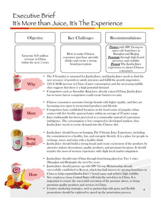 Executive Brief
It’s More than Juice, It’s The Experience
Key Challenges

Objective

Generate $50 million
revenue in China
within the next 5 years

Recommendations

How to make Chinese
consumer purchase specialty
drinks and create a strong
brand perception

Partner with SPC Group to
open café franchises in
Shanghai and Beijing
Penetrate through high brand
presence and visibility
Present The Jamba Juice
experience to attract Chinese
consumers

Why

•  The US market is saturated for Jamba Juice, and Jamba Juice needs to find the
new resource of growth to satisfy investors and fulfill the growth imperatives
•  12% CAGR increase in China of juice consumption and the increasing middle
class suggests that there is a high potential demand
•  Competitors such as Smoothie King have already entered China; Jamba Juice
has to move fast or competitors could create barriers to entry

Meet

•  Chinese consumers associates foreign brands with higher quality, and they are
becoming very open to westernized products and lifestyle
•  Competitors have established locations in the food courts of popular urban
centers with live freshly squeezed juice within an average of $3 price range
•  Juice traditionally has been perceived as a commodity instead of a premium
indulgence. The consumption is low compared to developed markets, thus
Jamba Juice needs to create demand into the Chinese diet

Bring
Build

•  Jamba Juice should focus on bringing The Ultimate Juice Experience, including
the commitment to a healthy, fun, and energetic lifestyle. It is a place for people to
recharge, meet, and relax with a healthy drink
•  Jamba Juice should build a strong brand and create excitement of the products by
attractive indoor decorations, quality products, and premium locations. It should
transfer the most of western experience with slight local market adaptation

How

•  Jamba Juice should enter China through franchising placed in Tier 1 cities
(Shanghai and Beijing)in the next five years
•  Jamba Juice should partner up with SPC Group (Relationship already
successfully established in Korea), which has had success in opening franchises in
China to help expand Jamba Juice’s brand name and achieve high visibility
•  Star employees from United States will train the new-hires in China. It is
important to ensure the successful execution of the promise above, to bring
premium quality products and services in China.
•  Creative marketing strategies, such as partnership with gyms and flexible
4	
  
promotions should be explored to speed up the penetration process.

 