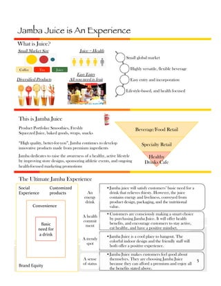 Jamba Juice is An Experience
What is Juice?
Small Market Size

Juice = Health
Small global market

Coffee

Tea

Highly versatile, flexible beverage

Juice

Diversified Products

Easy Entry
All you need is fruit

Easy entry and incorporation
Lifestyle-based, and health focused

This is Jamba Juice
Product Portfolio: Smoothies, Freshly
Squeezed Juice, baked goods, wraps, snacks

Beverage/Food Retail

“High quality, better-for-you”, Jamba continues to develop
innovative products made from premium ingredients
Jamba dedicates to raise the awareness of a healthy, active lifestyle
by improving store designs, sponsoring athletic events, and ongoing
health-focused marketing promotions

Specialty Retail
Healthy
Drinks Cafe

The Ultimate Jamba Experience
Social	
  
Experience	
  

Customized	
  
products	
  

Convenience	
  

Basic	
  
need	
  for	
  
a	
  drink	
  

Brand	
  Equity	
  

An
energy
drink

• Jamba juice will satisfy customers’ basic need for a
drink that relieves thirsty. However, the juice
contains energy and liveliness, conveyed from
product design, packaging, and the nutritional
value.

A health
commit
ment

• Customers are consciously making a smart choice
by purchasing Jamba Juice. It will offer health
benefits, and encourage customers to stay active,
eat healthy, and have a positive mindset.

A trendy
spot

• Jamba Juice is a cool place to hangout. The
colorful indoor design and the friendly staff will
both offer a positive experience.

A sense
of status

• Jamba Juice makes customers feel good about
themselves. They are choosing Jamba Juice
because they can afford a premium and enjoy all
the benefits stated above.

5	
  

 