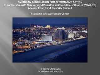 AMERICAN ASSOCIATION FOR AFFIRMATIVE ACTION  In partnership with New Jersey Affirmative Action Officers’ Council (NJAAOC)  Access, Equity and Diversity Summit  The Atlantic City Convention Center  A  PRESENTATION BY  RONALD W. BROWN, ESQ. 