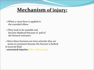 Mechanism of injury:

->When a varus force is applied to
  the extended elbow.

->They tend to be unstable and
  become displaced because of pull of
  the forearm extensors.

->Since these fractures are intra-articular they are
   prone to nonunion because the fracture is bathed
in synovial fluid.
- associated injuries: elbow dislocation;
 