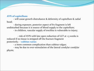 AVN of capitellum:
      - will cause growth distrubance & deformity of capitellum & radial
head;
      - during exposure, posterior aspect of frx fragment is left
undisturbed because it is source of blood supply to the capitellum;
      - in children, vascular supply of trochlea is vulnerable to injury;

           - risk of AVN with late open reduction of LCF at >3 weeks is
reduced if no tissue is stripped off the fracture fragment
posteriorly; - cubitus varus:
      - a more common complication than cubitus valgus;
      - may be due to over-stimulation of the lateral condylar condylar
physis;
 