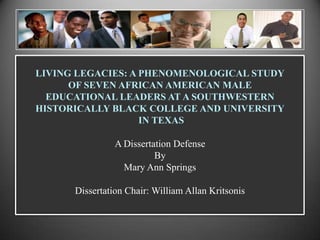 LIVING LEGACIES: A PHENOMENOLOGICAL STUDY
OF SEVEN AFRICAN AMERICAN MALE
EDUCATIONAL LEADERS AT A SOUTHWESTERN
HISTORICALLY BLACK COLLEGE AND UNIVERSITY
IN TEXAS
A Dissertation Defense
By
Mary Ann Springs
Dissertation Chair: William Allan Kritsonis
 