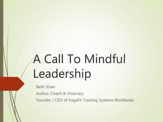 A Call To Mindful
Leadership
Beth Shaw
Author, Coach & Visionary
Founder / CEO of YogaFit Training Systems Worldwide
 