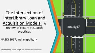 The Intersection of
InterLibrary Loan and
Acquisition Models: A
review of recent research
practices
NASIG 2017, Indianapolis, IN
Presented by Sarah Paige, John Riddick Student Grant Winner
https ://upload.Wikimedia.org/Wikipedia/commons/9/96/Street_intersection_diagram.svg By Jonathan, Feb. 2008. CC Attribution-Share Alike 4.0 International, 3.0 Unported, 2.5
#nasig17
 