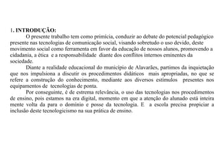 1 . INTRODUÇÃO:  O presente trabalho tem como primícia, conduzir ao debate do potencial pedagógico presente nas tecnologias de comunicação social, visando sobretudo o uso devido, deste movimento social como ferramenta em favor da educação de nossos alunos, promovendo a cidadania, a ética  e a responsabilidade  diante dos conflitos internos eminentes da sociedade. Diante a realidade educacional do município de Alavarães, partimos da inquietação que nos impulsiona a discutir os procedimentos didáticos  mais apropriadas, no que se refere a construção do conhecimento, mediante aos diversos estímulos  presentes nos equipamentos de  tecnologias de ponta. Por conseguinte, é de estrema relevância, o uso das tecnologias nos procedimentos de ensino, pois estamos na era digital, momento em que a atenção do alunado está inteira mente volta da para o domínio e posse da tecnologia. E  a escola precisa propiciar a inclusão deste tecnologicismo na sua prática de ensino. 