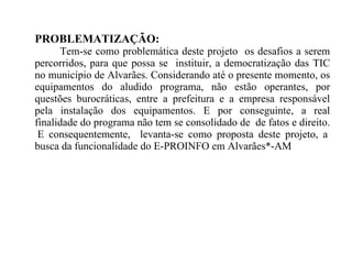 PROBLEMATIZAÇÃO: Tem-se como problemática deste projeto  os desafios a serem percorridos, para que possa se  instituir, a democratização das TIC no município de Alvarães. Considerando até o presente momento, os equipamentos do aludido programa, não estão operantes, por questões burocráticas, entre a prefeitura e a empresa responsável pela instalação dos equipamentos. E por conseguinte, a real finalidade do programa não tem se consolidado de  de fatos e direito.  E consequentemente,  levanta-se como proposta deste projeto, a busca da funcionalidade do E-PROINFO em Alvarães*-AM 