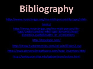 Bibliography
http://www.myersbriggs.org/my-mbti-personality-type/mbti-
basics/
http://www.myersbriggs.org/my-mbti-personality-
type/understanding-mbti-type-dynamics/type-
dynamics.asp#attitudes_or_orientations
http://typelogic.com/
http://www.humanmetrics.com/cgi-win/JTypes2.asp
http://www.personalitypathways.com/type_inventory.html
http://webspace.ship.edu/cgboer/conclusions.html
 