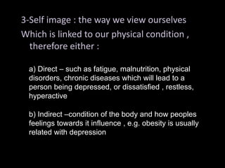 3-Self image : the way we view ourselves
Which is linked to our physical condition ,
therefore either :
a) Direct – such as fatigue, malnutrition, physical
disorders, chronic diseases which will lead to a
person being depressed, or dissatisfied , restless,
hyperactive
b) Indirect –condition of the body and how peoples
feelings towards it influence , e.g. obesity is usually
related with depression
 