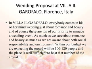 Wedding Proposal at VILLA IL
GAROFALO, Florence, Italy
• In VILLA IL GAROFALO, everybody comes in his
or her mind wedding just about romance and beauty
and of course these are top of our priority to manage
a wedding event. As much as we care about romance
and beauty as much as we are aware about both social
responsibility and environment. Within our budget we
are expecting the crowd will be 100-120 people and
the place is well sufficient to host that number of the
crowd.
 