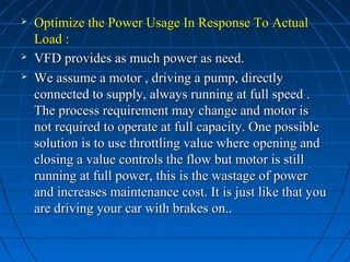  Optimize the Power Usage In Response To ActualOptimize the Power Usage In Response To Actual
Load :Load :
 VFD provides as much power as need.VFD provides as much power as need.
 We assume a motor , driving a pump, directlyWe assume a motor , driving a pump, directly
connected to supply, always running at full speed .connected to supply, always running at full speed .
The process requirement may change and motor isThe process requirement may change and motor is
not required to operate at full capacity. One possiblenot required to operate at full capacity. One possible
solution is to use throttling value where opening andsolution is to use throttling value where opening and
closing a value controls the flow but motor is stillclosing a value controls the flow but motor is still
running at full power, this is the wastage of powerrunning at full power, this is the wastage of power
and increases maintenance cost. It is just like that youand increases maintenance cost. It is just like that you
are driving your car with brakes on..are driving your car with brakes on..
 