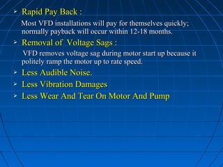  Rapid Pay Back :Rapid Pay Back :
Most VFD installations will pay for themselves quickly;Most VFD installations will pay for themselves quickly;
normally payback will occur within 12-18 months.normally payback will occur within 12-18 months.
 Removal of Voltage Sags :Removal of Voltage Sags :
VFD removes voltage sag during motor start up because itVFD removes voltage sag during motor start up because it
politely ramp the motor up to rate speed.politely ramp the motor up to rate speed.
 Less Audible Noise.Less Audible Noise.
 Less Vibration DamagesLess Vibration Damages
 Less Wear And Tear On Motor And PumpLess Wear And Tear On Motor And Pump
 