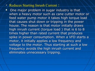  Reduces Starting Inrush CurrentReduces Starting Inrush Current ::
 One major problem in sugar industry is thatOne major problem in sugar industry is that
when a heavy motor such as cane cutter motor orwhen a heavy motor such as cane cutter motor or
feed water pump motor it takes high torque loadfeed water pump motor it takes high torque load
that causes shut down or tripping in the powerthat causes shut down or tripping in the power
house. The reason is that motor initially drawshouse. The reason is that motor initially draws
high inrush current (torque load ) that is 6 to 8high inrush current (torque load ) that is 6 to 8
times higher than rated current that producestimes higher than rated current that produces
spike in power consumption. When a VFD starts aspike in power consumption. When a VFD starts a
motor, it initially applies a low frequency andmotor, it initially applies a low frequency and
voltage to the motor. Thus starting at such a lowvoltage to the motor. Thus starting at such a low
frequency avoids the high inrush current andfrequency avoids the high inrush current and
eliminates unnecessary tripping.eliminates unnecessary tripping.
 