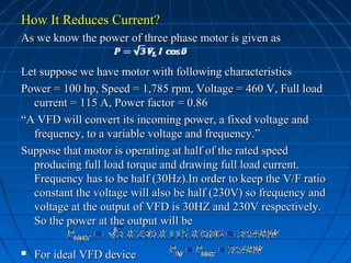 How It Reduces Current?How It Reduces Current?
As we know the power of three phase motor is given asAs we know the power of three phase motor is given as
Let suppose we have motor with following characteristicsLet suppose we have motor with following characteristics
Power = 100 hp, Speed = 1,785 rpm, Voltage = 460 V, Full loadPower = 100 hp, Speed = 1,785 rpm, Voltage = 460 V, Full load
current = 115 A, Power factor = 0.86current = 115 A, Power factor = 0.86
““A VFD will convert its incoming power, a fixed voltage andA VFD will convert its incoming power, a fixed voltage and
frequency, to a variable voltage and frequency.”frequency, to a variable voltage and frequency.”
Suppose that motor is operating at half of the rated speedSuppose that motor is operating at half of the rated speed
producing full load torque and drawing full load current.producing full load torque and drawing full load current.
Frequency has to be half (30Hz).In order to keep the V/F ratioFrequency has to be half (30Hz).In order to keep the V/F ratio
constant the voltage will also be half (230V) so frequency andconstant the voltage will also be half (230V) so frequency and
voltage at the output of VFD is 30HZ and 230V respectively.voltage at the output of VFD is 30HZ and 230V respectively.
So the power at the output will beSo the power at the output will be
 For ideal VFD deviceFor ideal VFD device
 