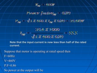 Note that the input current is now less than half of the ratedNote that the input current is now less than half of the rated
current.current.
Suppose that motor is operating at rated speed thenSuppose that motor is operating at rated speed then
F=60HzF=60Hz
V=460VV=460V
P.F=0.86P.F=0.86
So power at the output will beSo power at the output will be
 