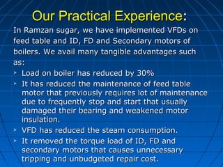 Our Practical ExperienceOur Practical Experience::
In Ramzan sugar, we have implemented VFDs onIn Ramzan sugar, we have implemented VFDs on
feed table and ID, FD and Secondary motors offeed table and ID, FD and Secondary motors of
boilers. We avail many tangible advantages suchboilers. We avail many tangible advantages such
as:as:
 Load on boiler has reduced by 30%Load on boiler has reduced by 30%
 It has reduced the maintenance of feed tableIt has reduced the maintenance of feed table
motor that previously requires lot of maintenancemotor that previously requires lot of maintenance
due to frequently stop and start that usuallydue to frequently stop and start that usually
damaged their bearing and weakened motordamaged their bearing and weakened motor
insulation.insulation.
 VFD has reduced the steam consumption.VFD has reduced the steam consumption.
 It removed the torque load of ID, FD andIt removed the torque load of ID, FD and
secondary motors that causes unnecessarysecondary motors that causes unnecessary
tripping and unbudgeted repair cost.tripping and unbudgeted repair cost.
 