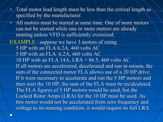  Total motor lead length must be less than the critical length asTotal motor lead length must be less than the critical length as
specified by the manufacturer.specified by the manufacturer.
 All motors must be started at same time. One of more motorsAll motors must be started at same time. One of more motors
can not be started while one or more motors are alreadycan not be started while one or more motors are already
running unless VFD is sufficiently oversized.running unless VFD is sufficiently oversized.
EXAMPLEEXAMPLE : suppose we have 3 motors of rating: suppose we have 3 motors of rating
5 HP with an FLA 6.2A, 460 volts AC5 HP with an FLA 6.2A, 460 volts AC
5 HP with an FLA 6.2A, 460 volts AC5 HP with an FLA 6.2A, 460 volts AC
10 HP with an FLA 14A, LRA = 86.5, 460 volts AC10 HP with an FLA 14A, LRA = 86.5, 460 volts AC
If all motors are accelerated, decelerated and run in unison, theIf all motors are accelerated, decelerated and run in unison, the
sum of the connected motor FLA allows use of a 20 HP drive.sum of the connected motor FLA allows use of a 20 HP drive.
If it were necessary to accelerate and run the 5 HP motors andIf it were necessary to accelerate and run the 5 HP motors and
then start the 10 HP, the sum of the FLA must be recalculated.then start the 10 HP, the sum of the FLA must be recalculated.
The FLA figures of 5 HP motors would be used, but theThe FLA figures of 5 HP motors would be used, but the
Locked Rotor Amps (LRA) for the 10 HP must be used. AsLocked Rotor Amps (LRA) for the 10 HP must be used. As
this motor would not be accelerated from zero frequency andthis motor would not be accelerated from zero frequency and
voltage to its running condition, it would require its full LRAvoltage to its running condition, it would require its full LRA

 