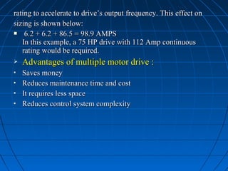 rating to accelerate to drive’s output frequency. This effect onrating to accelerate to drive’s output frequency. This effect on
sizing is shown below:sizing is shown below:
 6.2 + 6.2 + 86.5 = 98.9 AMPS6.2 + 6.2 + 86.5 = 98.9 AMPS
In this example, a 75 HP drive with 112 Amp continuousIn this example, a 75 HP drive with 112 Amp continuous
rating would be required.rating would be required.
 Advantages of multiple motor drive :Advantages of multiple motor drive :
 Saves moneySaves money
 Reduces maintenance time and costReduces maintenance time and cost
 It requires less spaceIt requires less space
 Reduces control system complexityReduces control system complexity
 