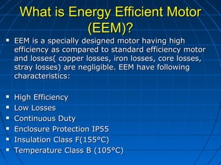 What is Energy Efficient MotorWhat is Energy Efficient Motor
(EEM)?(EEM)?
 EEM is a specially designed motor having highEEM is a specially designed motor having high
efficiency as compared to standard efficiency motorefficiency as compared to standard efficiency motor
and losses( copper losses, iron losses, core losses,and losses( copper losses, iron losses, core losses,
stray losses) are negligible. EEM have followingstray losses) are negligible. EEM have following
characteristics:characteristics:
 High EfficiencyHigh Efficiency
 Low LossesLow Losses
 Continuous DutyContinuous Duty
 Enclosure Protection IP55Enclosure Protection IP55
 Insulation Class F(155°C)Insulation Class F(155°C)
 Temperature Class B (105°C)Temperature Class B (105°C)
 
