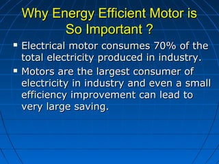 Why Energy Efficient Motor isWhy Energy Efficient Motor is
So Important ?So Important ?
 Electrical motor consumes 70% of theElectrical motor consumes 70% of the
total electricity produced in industry.total electricity produced in industry.
 Motors are the largest consumer ofMotors are the largest consumer of
electricity in industry and even a smallelectricity in industry and even a small
efficiency improvement can lead toefficiency improvement can lead to
very large saving.very large saving.
 