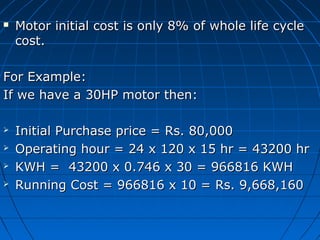 Motor initial cost is only 8% of whole life cycleMotor initial cost is only 8% of whole life cycle
cost.cost.
For Example:For Example:
If we have a 30HP motor then:If we have a 30HP motor then:
 Initial Purchase price = Rs. 80,000Initial Purchase price = Rs. 80,000
 Operating hour = 24 x 120 x 15 hr = 43200 hrOperating hour = 24 x 120 x 15 hr = 43200 hr
 KWH = 43200 x 0.746 x 30 = 966816 KWHKWH = 43200 x 0.746 x 30 = 966816 KWH
 Running Cost = 966816 x 10 = Rs. 9,668,160Running Cost = 966816 x 10 = Rs. 9,668,160
 