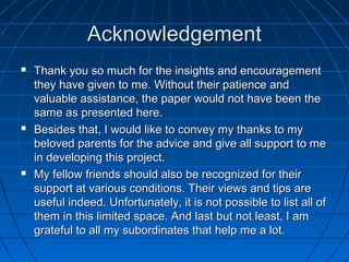 AcknowledgementAcknowledgement
 Thank you so much for the insights and encouragementThank you so much for the insights and encouragement
they have given to me. Without their patience andthey have given to me. Without their patience and
valuable assistance, the paper would not have been thevaluable assistance, the paper would not have been the
same as presented here.same as presented here.
 Besides that, I would like to convey my thanks to myBesides that, I would like to convey my thanks to my
beloved parents for the advice and give all support to mebeloved parents for the advice and give all support to me
in developing this project.in developing this project.
 My fellow friends should also be recognized for theirMy fellow friends should also be recognized for their
support at various conditions. Their views and tips aresupport at various conditions. Their views and tips are
useful indeed. Unfortunately, it is not possible to list all ofuseful indeed. Unfortunately, it is not possible to list all of
them in this limited space. And last but not least, I amthem in this limited space. And last but not least, I am
grateful to all my subordinates that help me a lot.grateful to all my subordinates that help me a lot.
 