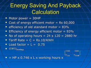 Energy Saving And PaybackEnergy Saving And Payback
CalculationCalculation
 Motor power = 30HPMotor power = 30HP
 Cost of energy efficient motor = Rs 60,000Cost of energy efficient motor = Rs 60,000
 efficiency of old standard motor = 83%efficiency of old standard motor = 83%
 Efficiency of energy efficient motor = 93%Efficiency of energy efficient motor = 93%
 No of operating hours = 24 x 120 = 2880 hrNo of operating hours = 24 x 120 = 2880 hr
 Tariff Rate = C = Rs.10/KWHTariff Rate = C = Rs.10/KWH
 Load factor = L = 0.75Load factor = L = 0.75

 = HP x 0.746 x L x working hours x= HP x 0.746 x L x working hours x
 