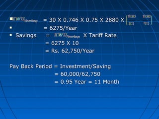 = 30 X 0.746 X 0.75 X 2880 X= 30 X 0.746 X 0.75 X 2880 X
 = 6275/Year= 6275/Year
 Savings = X Tariff RateSavings = X Tariff Rate
= 6275 X 10= 6275 X 10
= Rs. 62,750/Year= Rs. 62,750/Year
Pay Back Period = Investment/SavingPay Back Period = Investment/Saving
= 60,000/62,750= 60,000/62,750
= 0.95 Year = 11 Month= 0.95 Year = 11 Month
 