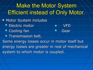 Make the Motor SystemMake the Motor System
Efficient instead of Only Motor.Efficient instead of Only Motor.
 Motor System includesMotor System includes
Electric motor VFDElectric motor VFD
Cooling fanCooling fan GearGear
Transmission belt.Transmission belt.
Some energy losses occur in motor itself butSome energy losses occur in motor itself but
energy losses are greater in rest of mechanicalenergy losses are greater in rest of mechanical
system to which motor is coupled.system to which motor is coupled.
 