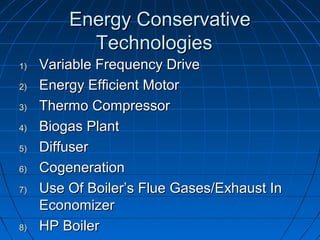 Energy ConservativeEnergy Conservative
TechnologiesTechnologies
1)1) Variable Frequency DriveVariable Frequency Drive
2)2) Energy Efficient MotorEnergy Efficient Motor
3)3) Thermo CompressorThermo Compressor
4)4) Biogas PlantBiogas Plant
5)5) DiffuserDiffuser
6)6) CogenerationCogeneration
7)7) Use Of Boiler’s Flue Gases/Exhaust InUse Of Boiler’s Flue Gases/Exhaust In
EconomizerEconomizer
8)8) HP BoilerHP Boiler
 