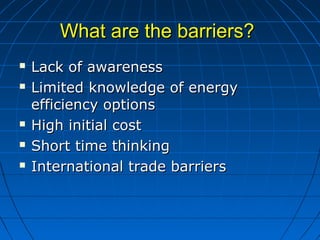 What are the barriers?What are the barriers?
 Lack of awarenessLack of awareness
 Limited knowledge of energyLimited knowledge of energy
efficiency optionsefficiency options
 High initial costHigh initial cost
 Short time thinkingShort time thinking
 International trade barriersInternational trade barriers
 