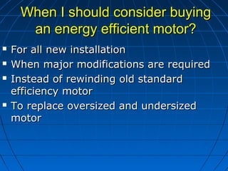 When I should consider buyingWhen I should consider buying
an energy efficient motor?an energy efficient motor?
 For all new installationFor all new installation
 When major modifications are requiredWhen major modifications are required
 Instead of rewinding old standardInstead of rewinding old standard
efficiency motorefficiency motor
 To replace oversized and undersizedTo replace oversized and undersized
motormotor
 