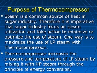 Purpose of ThermocompressorPurpose of Thermocompressor
 Steam is a common source of heat inSteam is a common source of heat in
sugar industry. Therefore it is imperativesugar industry. Therefore it is imperative
that sugar industry focus on steamthat sugar industry focus on steam
utilization and take action to minimize orutilization and take action to minimize or
optimize the use of steam. One way is tooptimize the use of steam. One way is to
maximize the use of LP steam withmaximize the use of LP steam with
Thermocompressor.Thermocompressor.
 Thermocompressor increases theThermocompressor increases the
pressure and temperature of LP steam bypressure and temperature of LP steam by
mixing it with HP steam through themixing it with HP steam through the
principle of energy conversion.principle of energy conversion.
 