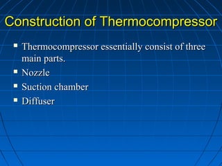 Construction of ThermocompressorConstruction of Thermocompressor
 Thermocompressor essentially consist of threeThermocompressor essentially consist of three
main parts.main parts.
 NozzleNozzle
 Suction chamberSuction chamber
 DiffuserDiffuser
 