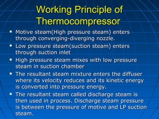 Working Principle ofWorking Principle of
ThermocompressorThermocompressor
 Motive steam(High pressure steam) entersMotive steam(High pressure steam) enters
through converging-diverging nozzle.through converging-diverging nozzle.
 Low pressure steam(suction steam) entersLow pressure steam(suction steam) enters
through suction inletthrough suction inlet
 High pressure steam mixes with low pressureHigh pressure steam mixes with low pressure
steam in suction chambersteam in suction chamber
 The resultant steam mixture enters the diffuserThe resultant steam mixture enters the diffuser
where its velocity reduces and its kinetic energywhere its velocity reduces and its kinetic energy
is converted into pressure energy.is converted into pressure energy.
 The resultant steam called discharge steam isThe resultant steam called discharge steam is
then used in process. Discharge steam pressurethen used in process. Discharge steam pressure
is between the pressure of motive and LP suctionis between the pressure of motive and LP suction
steam.steam.
 